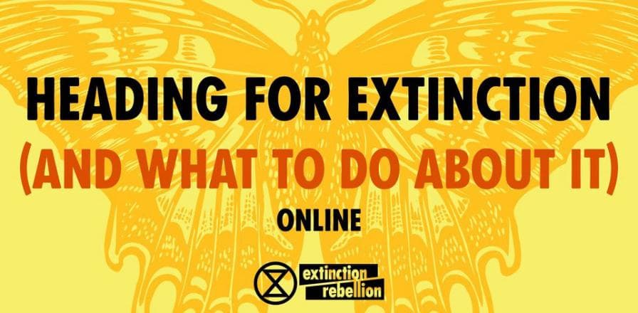 Sunday 2 April 2023 10am - 11,30am AEDT
 https://actionnetwork.org/events/heading-for-extinction-and-what-to-do-about-it-online-talk-2-april-2023?source=direct_link&

For everyone everywhere interested in Extinction Rebellion this talk, ‘Heading for Extinction (and what to do about it)’ is your entry point. We are facing climate and ecological catastrophe, and time is running out. Our political system is broken and our leaders are failing to protect us.

Find out about Extinction Rebellion, an international movement using non-violent mass civil disobedience as a tried and tested way to force governments to take the action that is needed.

'Heading for Extinction and what to do about it’ generally precedes the Non-Violent Direct Action (NVDA)/Civil Disobedience training.  This introductory talk and NVDA training will help you get involved with the XR movement. We also run a weekly online orientation/Q&A space for new rebels: "Getting Started in XR", introduces you to Extinction Rebellion, how it works, what its aims, principles and values are, and how you can get involved. NVDA training is for those who want to participate in mass actions.

‘Heading for Extinction and what to do about it’ provides an up-to-date and honest picture of what is causing the climate emergency, and what needs to happen, urgently, to prevent the worst of climate disasters.  There are opportunities for questions and discussion.

Come and explore how you can be part of the rebellion, starting now! All states and countries welcome.

Topic: Heading for Extinction talk

Time: 02 April 2023 10.00 AM Canberra, Melbourne, Sydney time

Please register for the session by clicking the red 'Send RSVP' button to get the zoom link for the talk.